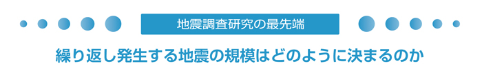 地震調査研究の最先端　繰り返し発生する地震の規模はどのように決まるのか