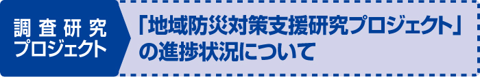 調査研究プロジェクト　「地域防災対策支援研究プロジェクト」の進捗状況について