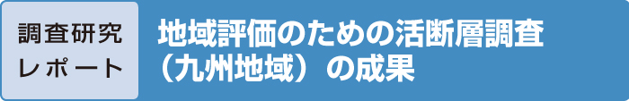 調査研究レポート　地域評価のための活断層調査（九州地域）の成果