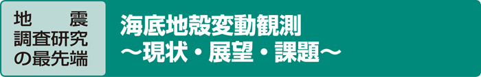 地　　震調査研究の最先端 海底地殻変動観測　〜現状・展望・課題〜