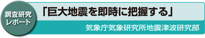 調査研究レポート　「巨大地震を即時に把握する」気象庁気象研究所地震津波研究部