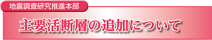 地震調査研究推進本部　主要活断層の追加について