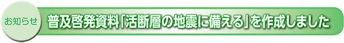 お知らせ　普及啓発資料「活断層の地震に備える」を作成しました