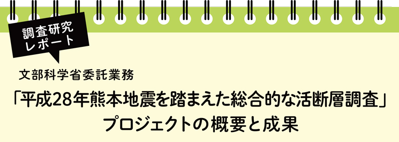 調査研究レポート 文部科学省委託業務 「平成28年熊本地震を踏まえた総合的な活断層調査」プロジェクトの概要と成果