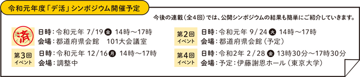 令和元年度「デ活」シンポジウム開催予定 今後の連載（全4回）では、公開シンポジウムの結果も簡単にご紹介していきます。 第1回イベント（済）日時：令和元年7/19（金）14時～17時 会場：都道府県会館 101大会議室 第2回イベント 日時：令和元年9/24(火)14時～17時 会場：都道府県会館（予定）第3回イベント日時：令和元年12/16(月)14時～17時 会場：調整中 第4回イベント 日時：令和2年2/28(金)13時30分～17時30分 会場：予定：伊藤謝恩ホール（東京大学）